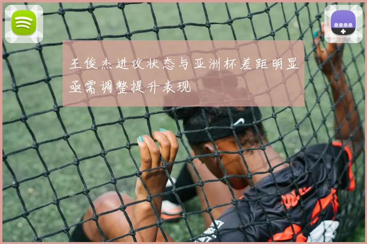 王俊杰进攻状态与亚洲杯差距明显亟需调整提升表现