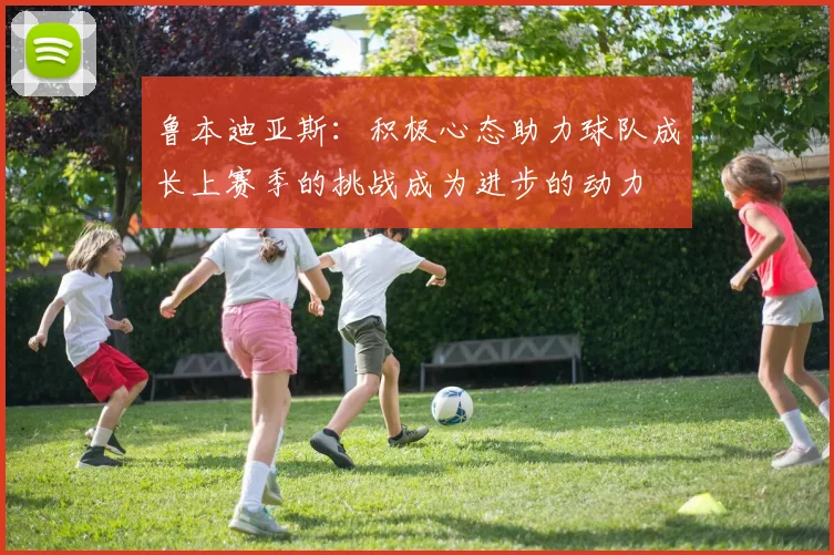 鲁本迪亚斯：积极心态助力球队成长上赛季的挑战成为进步的动力