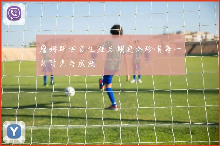 詹姆斯坦言生涯后期更加珍惜每一刻时光与成就