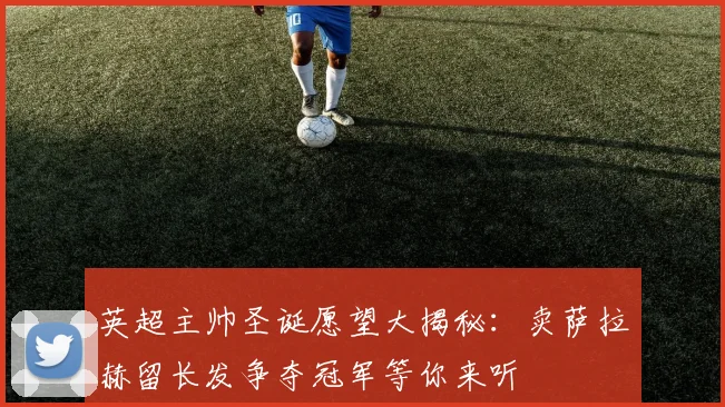 英超主帅圣诞愿望大揭秘：卖萨拉赫留长发争夺冠军等你来听