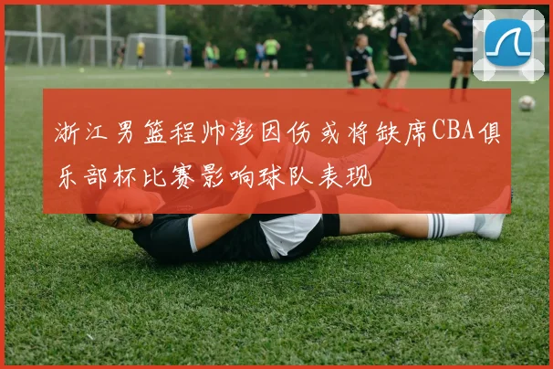 浙江男篮程帅澎因伤或将缺席CBA俱乐部杯比赛影响球队表现