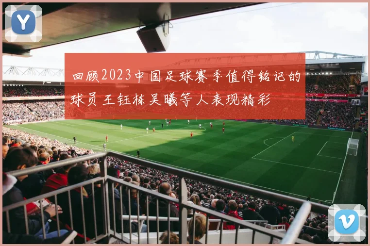 回顾2023中国足球赛季值得铭记的球员王钰栋吴曦等人表现精彩