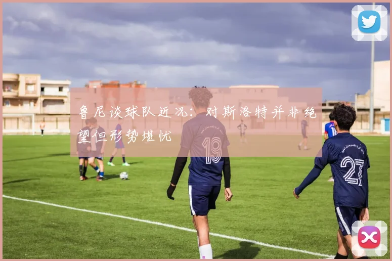 鲁尼谈球队近况：对斯洛特并非绝望但形势堪忧