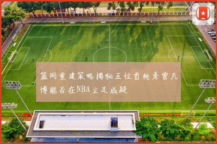 篮网重建策略揭秘五位首轮秀曾凡博能否在NBA立足成疑