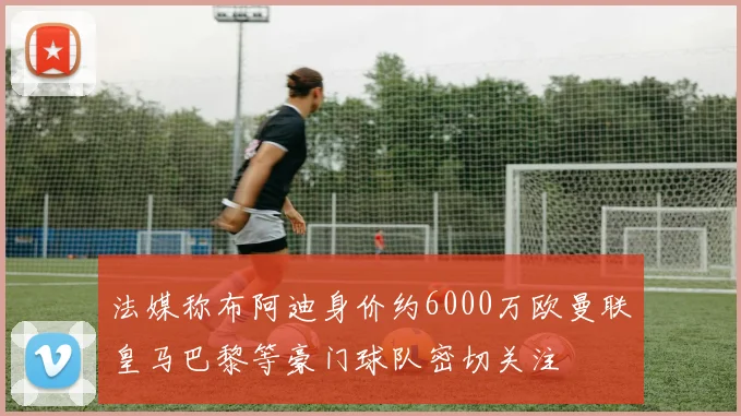 法媒称布阿迪身价约6000万欧曼联皇马巴黎等豪门球队密切关注