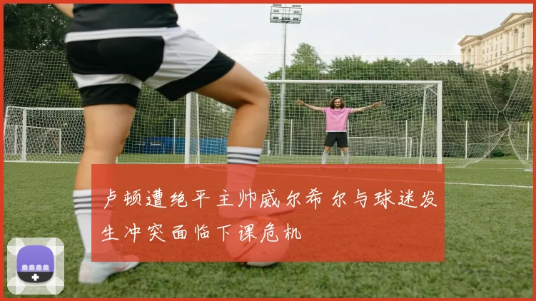 卢顿遭绝平主帅威尔希尔与球迷发生冲突面临下课危机