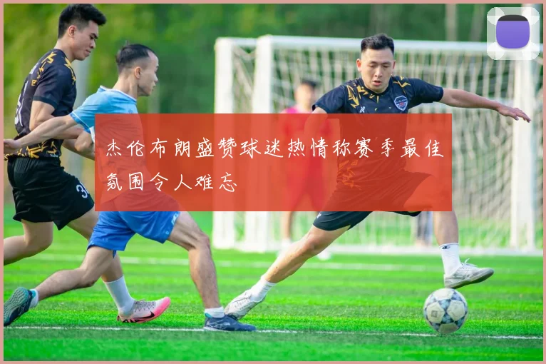 杰伦布朗盛赞球迷热情称赛季最佳氛围令人难忘