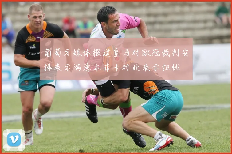 葡萄牙媒体报道皇马对欧冠裁判安排表示满意本菲卡对此表示担忧