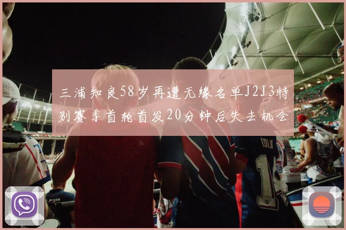 三浦知良58岁再遭无缘名单J2J3特别赛季首轮首发20分钟后失去机会