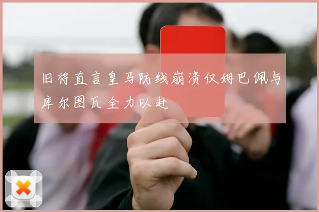 旧将直言皇马防线崩溃仅姆巴佩与库尔图瓦全力以赴