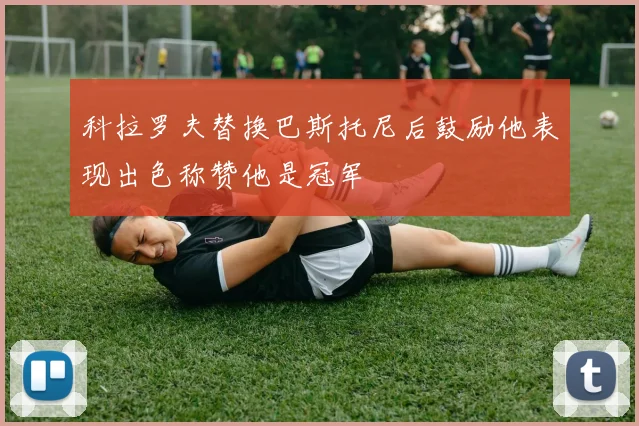 科拉罗夫替换巴斯托尼后鼓励他表现出色称赞他是冠军
