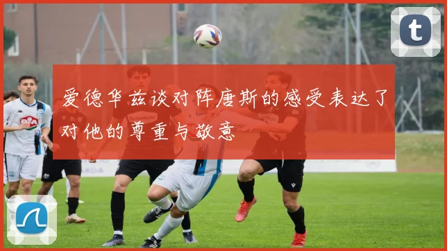 爱德华兹谈对阵唐斯的感受表达了对他的尊重与敬意