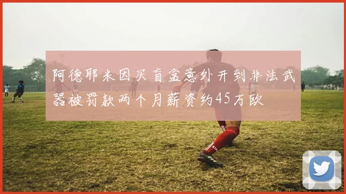 阿德耶米因买盲盒意外开到非法武器被罚款两个月薪资约45万欧