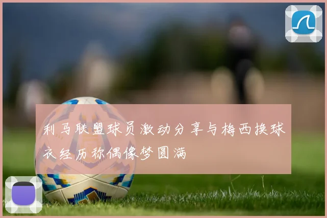 利马联盟球员激动分享与梅西换球衣经历称偶像梦圆满