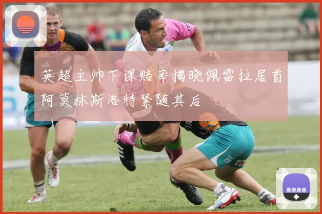 英超主帅下课赔率揭晓佩雷拉居首阿莫林斯洛特紧随其后