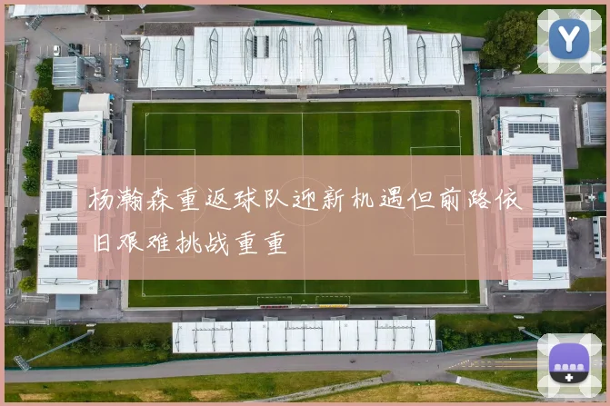 杨瀚森重返球队迎新机遇但前路依旧艰难挑战重重