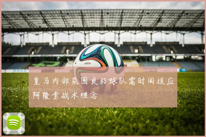 皇马内部氛围良好球队需时间适应阿隆索战术理念
