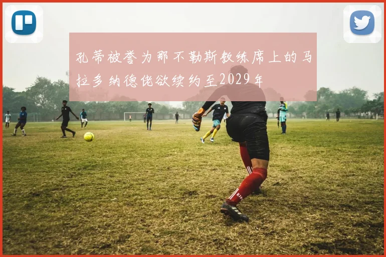 孔蒂被誉为那不勒斯教练席上的马拉多纳德佬欲续约至2029年