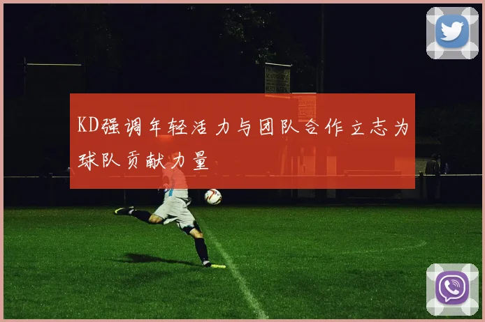 KD强调年轻活力与团队合作立志为球队贡献力量