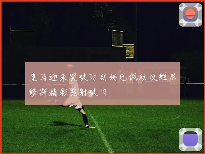 皇马迎来突破时刻姆巴佩助攻维尼修斯精彩兜射破门