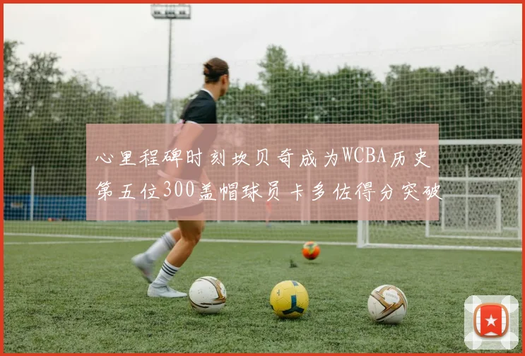 心里程碑时刻坎贝奇成为WCBA历史第五位300盖帽球员卡多佐得分突破1000大关
