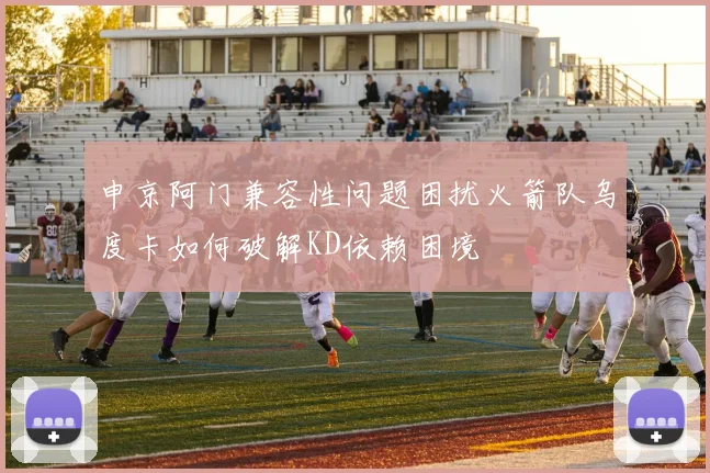 申京阿门兼容性问题困扰火箭队乌度卡如何破解KD依赖困境