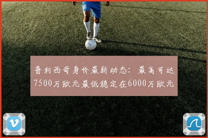 普利西奇身价最新动态：最高可达7500万欧元最低稳定在6000万欧元