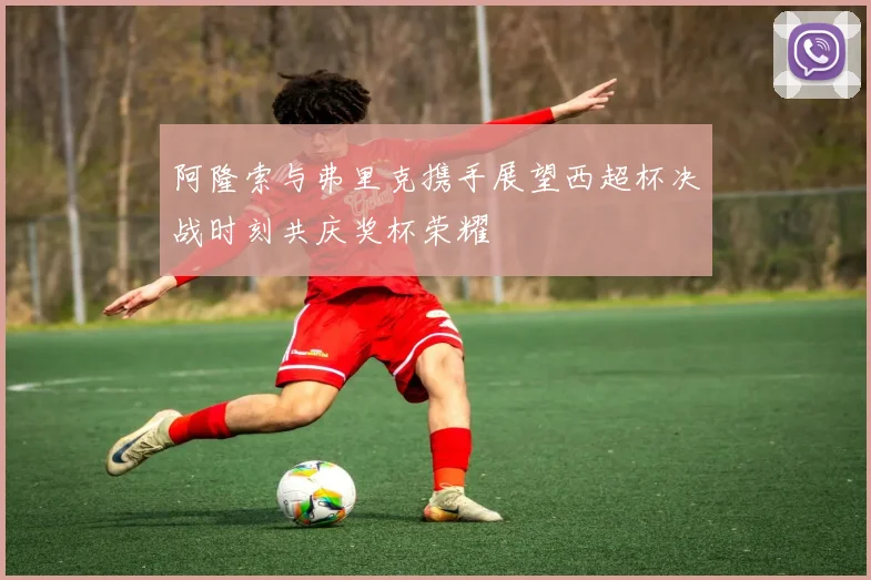 阿隆索与弗里克携手展望西超杯决战时刻共庆奖杯荣耀