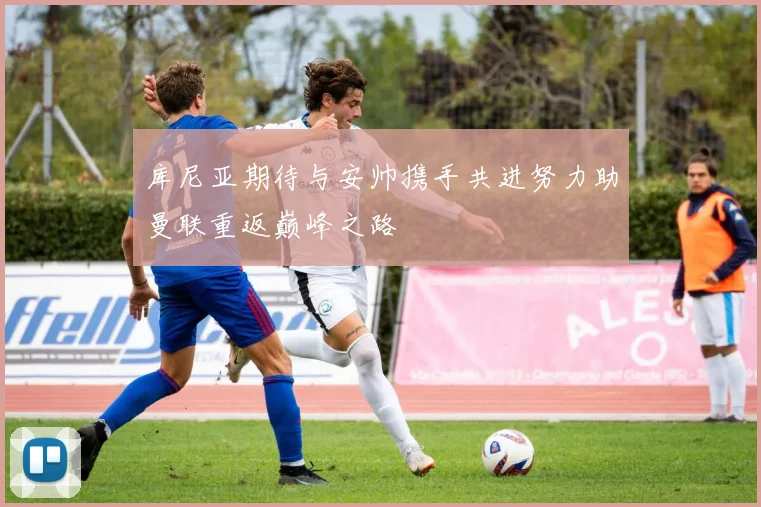 库尼亚期待与安帅携手共进努力助曼联重返巅峰之路